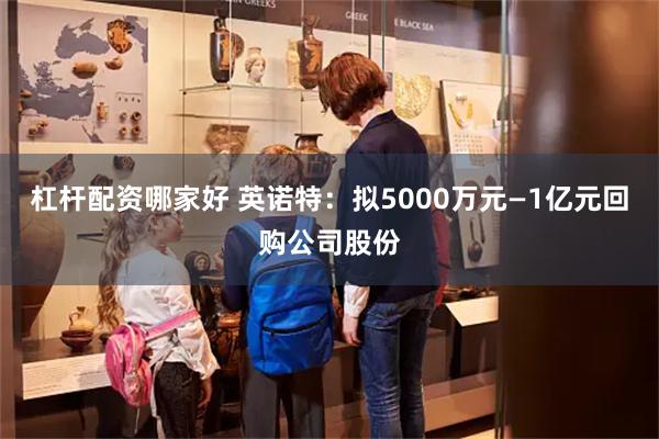 杠杆配资哪家好 英诺特：拟5000万元—1亿元回购公司股份