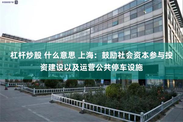 杠杆炒股 什么意思 上海：鼓励社会资本参与投资建设以及运营公共停车设施