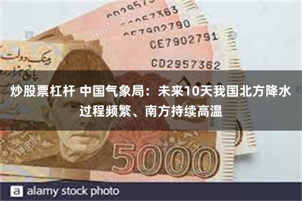 炒股票杠杆 中国气象局：未来10天我国北方降水过程频繁、南方持续高温