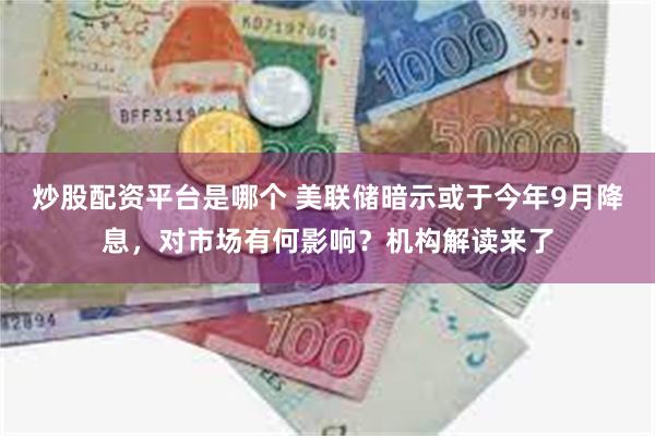 炒股配资平台是哪个 美联储暗示或于今年9月降息，对市场有何影响？机构解读来了