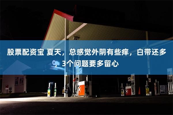 股票配资宝 夏天，总感觉外阴有些痒，白带还多，3个问题要多留心