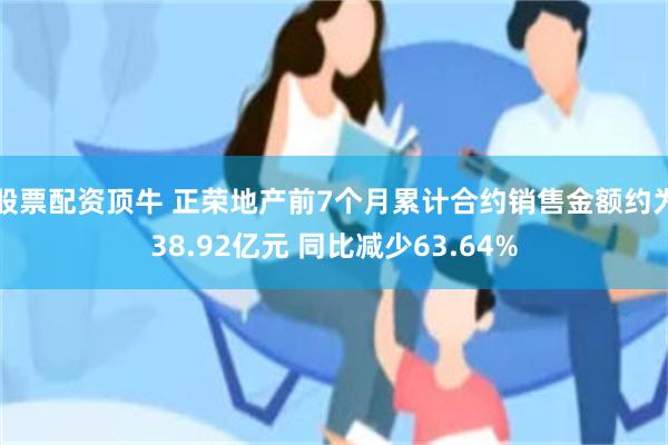 股票配资顶牛 正荣地产前7个月累计合约销售金额约为38.92亿元 同比减少63.64%