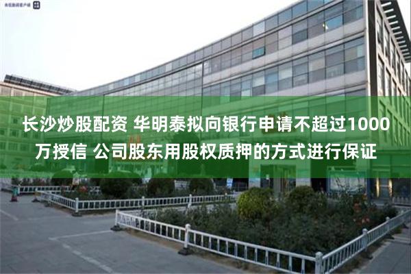 长沙炒股配资 华明泰拟向银行申请不超过1000万授信 公司股东用股权质押的方式进行保证