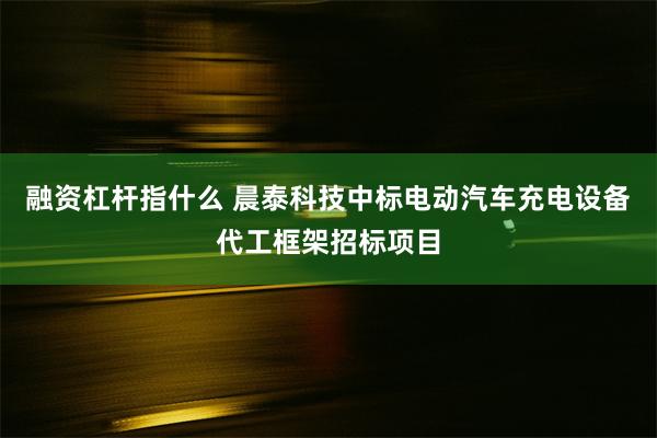 融资杠杆指什么 晨泰科技中标电动汽车充电设备代工框架招标项目