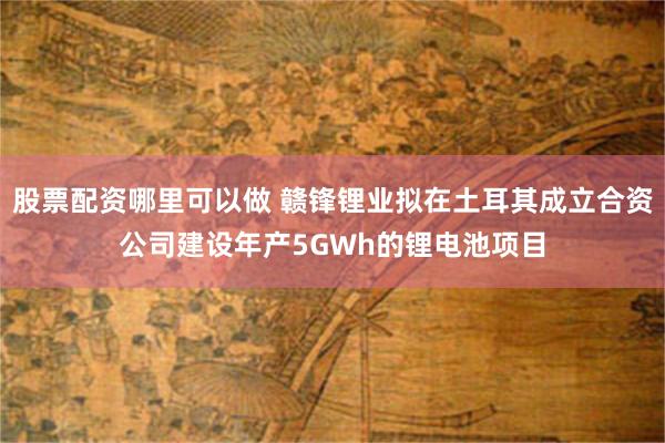 股票配资哪里可以做 赣锋锂业拟在土耳其成立合资公司建设年产5GWh的锂电池项目