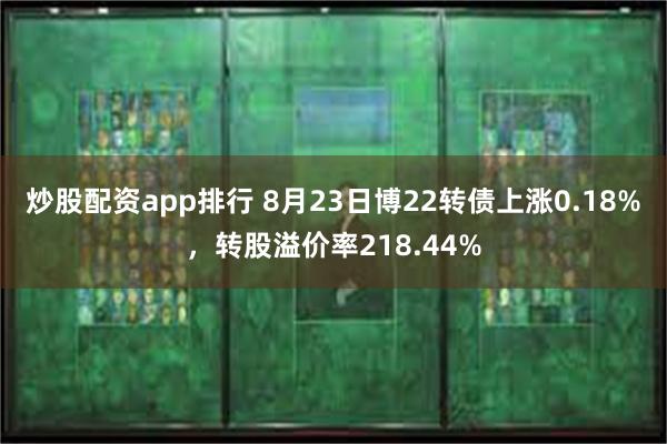 炒股配资app排行 8月23日博22转债上涨0.18%，转股溢价率218.44%