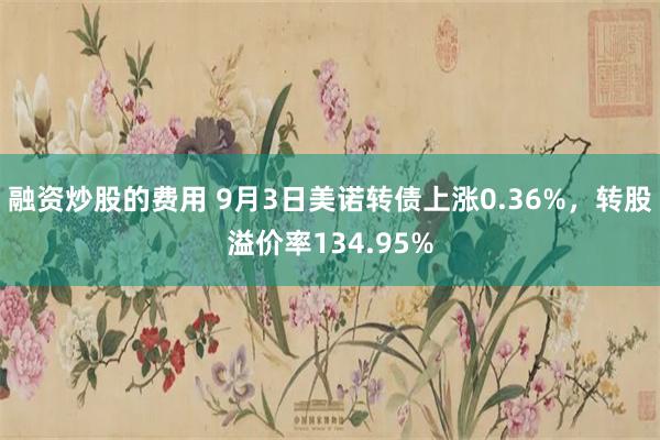 融资炒股的费用 9月3日美诺转债上涨0.36%，转股溢价率134.95%