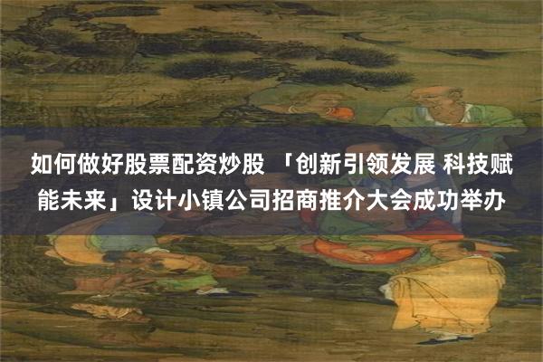 如何做好股票配资炒股 「创新引领发展 科技赋能未来」设计小镇公司招商推介大会成功举办