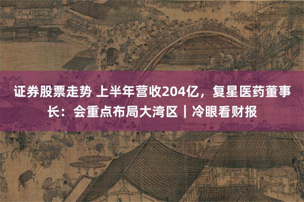 证券股票走势 上半年营收204亿，复星医药董事长：会重点布局大湾区｜冷眼看财报