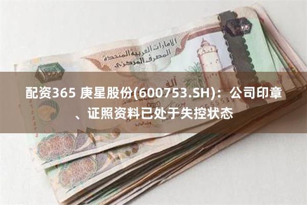 配资365 庚星股份(600753.SH)：公司印章、证照资料已处于失控状态