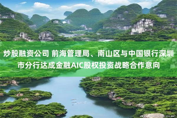 炒股融资公司 前海管理局、南山区与中国银行深圳市分行达成金融AIC股权投资战略合作意向