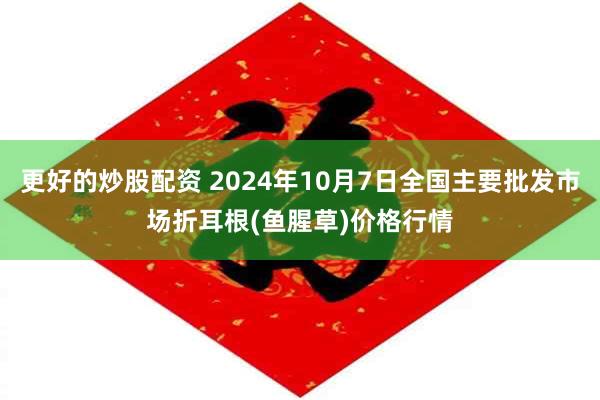 更好的炒股配资 2024年10月7日全国主要批发市场折耳根(鱼腥草)价格行情