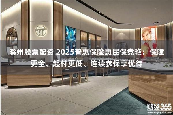 滁州股票配资 2025普惠保险惠民保竞艳：保障更全、起付更低、连续参保享优待