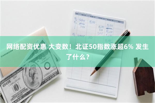 网络配资优惠 大变数！北证50指数涨超6% 发生了什么？