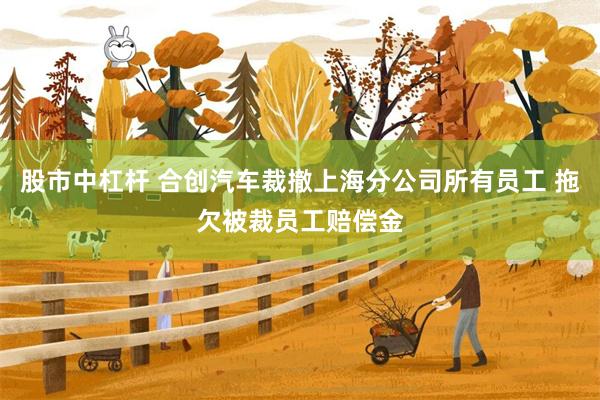 股市中杠杆 合创汽车裁撤上海分公司所有员工 拖欠被裁员工赔偿金