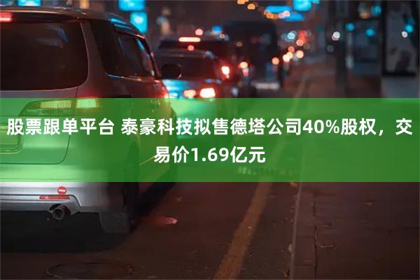 股票跟单平台 泰豪科技拟售德塔公司40%股权，交易价1.69亿元