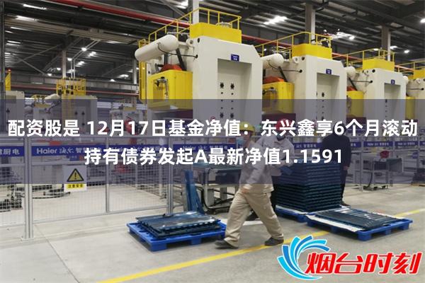 配资股是 12月17日基金净值：东兴鑫享6个月滚动持有债券发起A最新净值1.1591