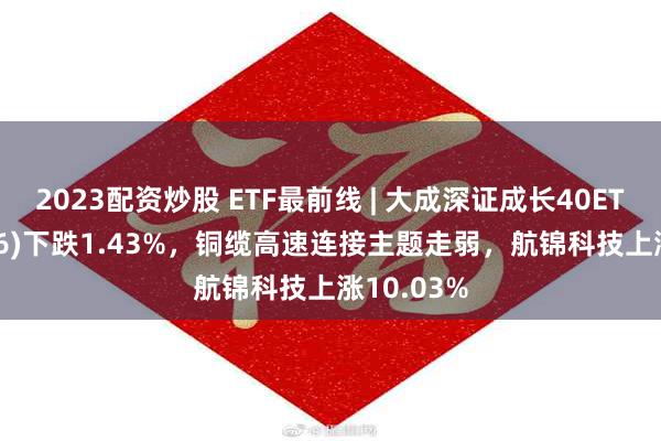 2023配资炒股 ETF最前线 | 大成深证成长40ETF(159906)下跌1.43%，铜缆高速连接主题走弱，航锦科技上涨10.03%