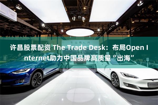 许昌股票配资 The Trade Desk：布局Open Internet助力中国品牌高质量“出海”